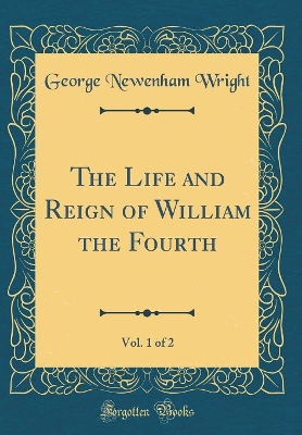 Book cover for The Life and Reign of William the Fourth, Vol. 1 of 2 (Classic Reprint)