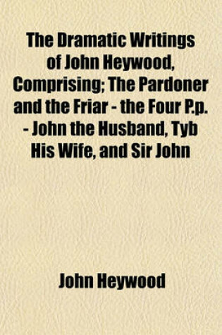 Cover of The Dramatic Writings of John Heywood, Comprising; The Pardoner and the Friar - The Four P.P. - John the Husband, Tyb His Wife, and Sir John