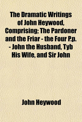 Book cover for The Dramatic Writings of John Heywood, Comprising; The Pardoner and the Friar - The Four P.P. - John the Husband, Tyb His Wife, and Sir John