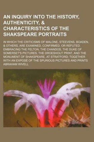 Cover of An Inquiry Into the History, Authenticity, & Characteristics of the Shakspeare Portraits; In Which the Criticisms of Malone, Steevens, Boaden, & Others, Are Examined, Confirmed, or Refuted. Embracing the Felton, the Chandos, the Duke of Somerset's Pictures, t