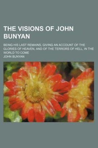 Cover of The Visions of John Bunyan; Being His Last Remains, Giving an Account of the Glories of Heaven, and of the Terrors of Hell, in the World to Come
