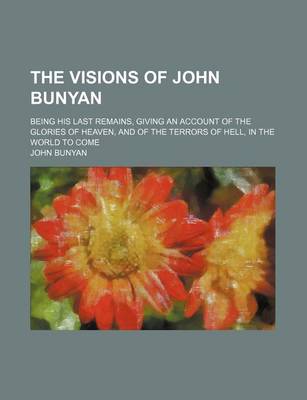 Book cover for The Visions of John Bunyan; Being His Last Remains, Giving an Account of the Glories of Heaven, and of the Terrors of Hell, in the World to Come