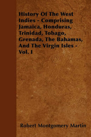 Cover of History Of The West Indies - Comprising Jamaica, Honduras, Trinidad, Tobago, Grenada, The Bahamas, And The Virgin Isles - Vol. I