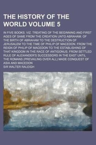 Cover of The History of the World; In Five Books. Viz. Treating of the Beginning and First Ages of Same from the Creation Unto Abraham. of the Birth of Abraham to the Destruction of Jerusalem to the Time of Philip of Macedon. from the Volume 5