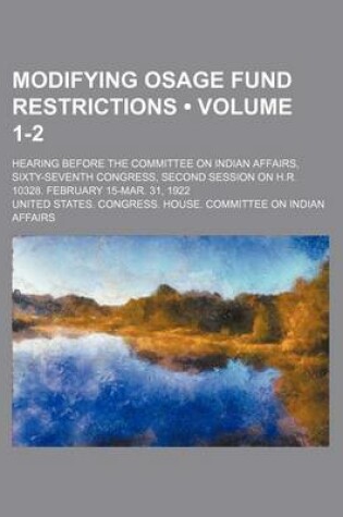 Cover of Modifying Osage Fund Restrictions (Volume 1-2); Hearing Before the Committee on Indian Affairs, Sixty-Seventh Congress, Second Session on H.R. 10328. February 15-Mar. 31, 1922