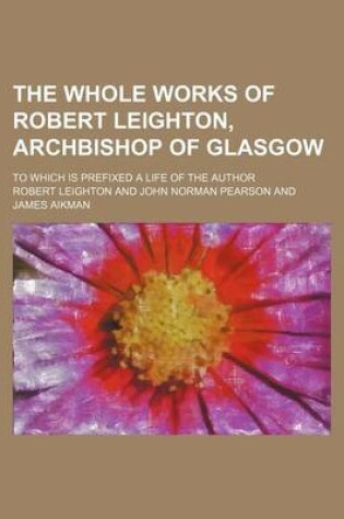 Cover of The Whole Works of Robert Leighton, Archbishop of Glasgow; To Which Is Prefixed a Life of the Author