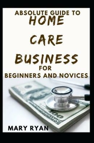 Cover of Absolute Guide To Home Care Business For Beginners And Novices