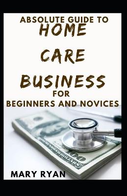 Book cover for Absolute Guide To Home Care Business For Beginners And Novices