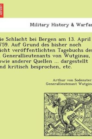 Cover of Die Schlacht Bei Bergen Am 13. April 1759. Auf Grund Des Bisher Noch Nicht Vero Ffentlichten Tagebuchs Des ... Generallieutenants Von Wutginau, Sowie Anderer Quellen ... Dargestellt Und Kritisch Besprochen, Etc.