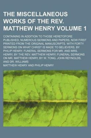 Cover of The Miscellaneous Works of the REV. Matthew Henry Volume 1; Containing in Addition to Those Heretofore Published, Numerous Sermons and Papers, Now First Printed from the Original Manuscripts. with Forty Sermons on What Christ Is Made to Believers, by Phi