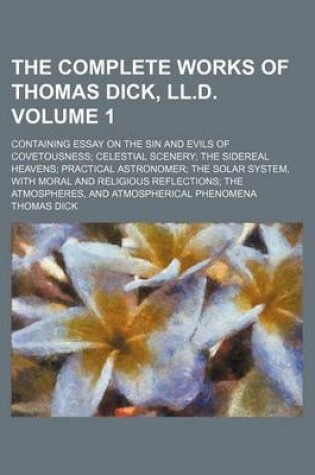 Cover of The Complete Works of Thomas Dick, LL.D; Containing Essay on the Sin and Evils of Covetousness Celestial Scenery the Sidereal Heavens Practical Astron