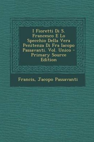Cover of I Fioretti Di S. Francesco E Lo Specchio Della Vera Penitenza Di Fra Iacopo Passavanti. Vol. Unico - Primary Source Edition