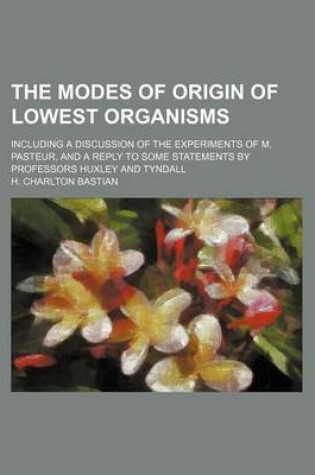 Cover of The Modes of Origin of Lowest Organisms; Including a Discussion of the Experiments of M. Pasteur, and a Reply to Some Statements by Professors Huxley and Tyndall