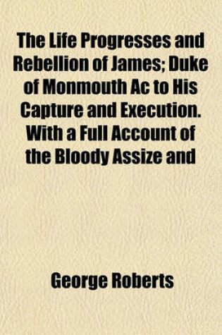 Cover of The Life Progresses and Rebellion of James, 2; Duke of Monmouth AC to His Capture and Execution. with a Full Account of the Bloody Assize and Copious Biographical Notices