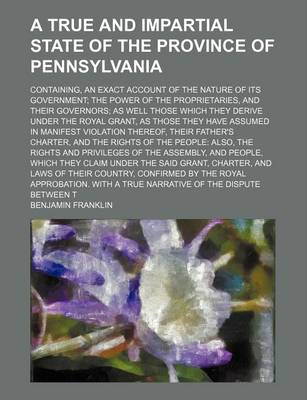 Book cover for A True and Impartial State of the Province of Pennsylvania; Containing, an Exact Account of the Nature of Its Government the Power of the Proprietaries, and Their Governors as Well Those Which They Derive Under the Royal Grant, as Those They Have Assumed