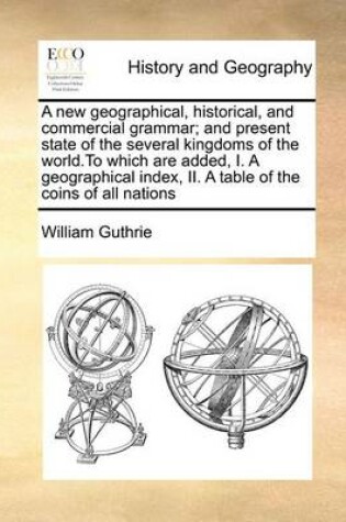 Cover of A New Geographical, Historical, and Commercial Grammar; And Present State of the Several Kingdoms of the World.to Which Are Added, I. a Geographical Index, II. a Table of the Coins of All Nations