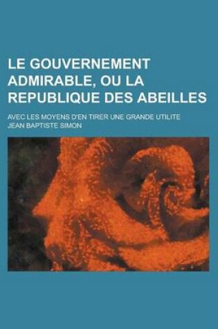 Cover of Le Gouvernement Admirable, Ou La Republique Des Abeilles; Avec Les Moyens D'En Tirer Une Grande Utilite