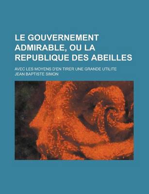 Book cover for Le Gouvernement Admirable, Ou La Republique Des Abeilles; Avec Les Moyens D'En Tirer Une Grande Utilite