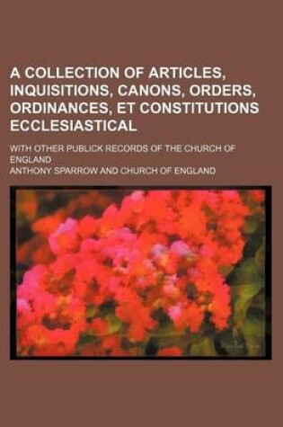 Cover of A Collection of Articles, Inquisitions, Canons, Orders, Ordinances, Et Constitutions Ecclesiastical; With Other Publick Records of the Church of England