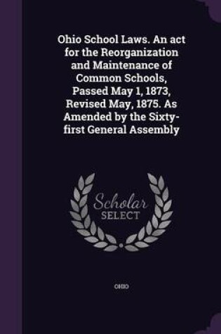 Cover of Ohio School Laws. an ACT for the Reorganization and Maintenance of Common Schools, Passed May 1, 1873, Revised May, 1875. as Amended by the Sixty-First General Assembly