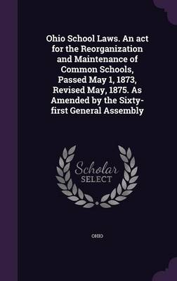 Book cover for Ohio School Laws. an ACT for the Reorganization and Maintenance of Common Schools, Passed May 1, 1873, Revised May, 1875. as Amended by the Sixty-First General Assembly