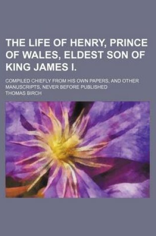 Cover of The Life of Henry, Prince of Wales, Eldest Son of King James I. (Volume 1); Compiled Chiefly from His Own Papers, and Other Manuscripts, Never Before Published