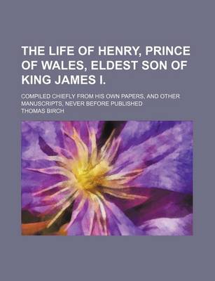 Book cover for The Life of Henry, Prince of Wales, Eldest Son of King James I. (Volume 1); Compiled Chiefly from His Own Papers, and Other Manuscripts, Never Before Published