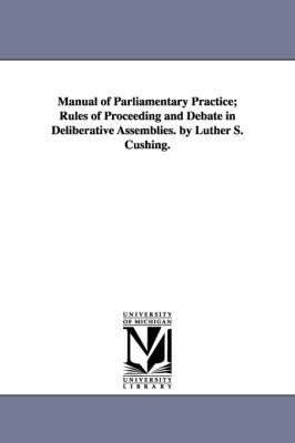 Book cover for Manual of Parliamentary Practice; Rules of Proceeding and Debate in Deliberative Assemblies. by Luther S. Cushing.