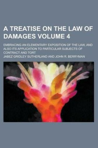 Cover of A Treatise on the Law of Damages; Embracing an Elementary Exposition of the Law, and Also Its Application to Particular Subjects of Contract and Tort Volume 4