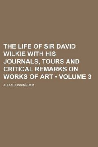 Cover of The Life of Sir David Wilkie with His Journals, Tours and Critical Remarks on Works of Art (Volume 3)