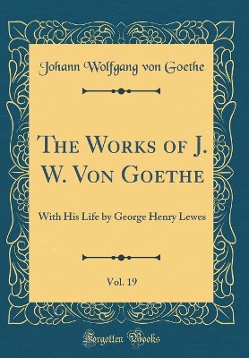 Book cover for The Works of J. W. Von Goethe, Vol. 19: With His Life by George Henry Lewes (Classic Reprint)