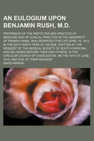 Cover of An Eulogium Upon Benjamin Rush, M.D.; Professor of the Institutes and Practice of Medicine and of Clinical Practice in the University of Pennsylvania. Who Departed This Life April 19, 1813, in the Sixty-Ninth Year of His Age. Written at the Request of the