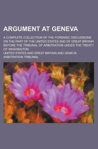 Cover of Argument at Geneva; A Complete Collection of the Forensic Discussions on the Part of the United States and of Great Britain Before the Tribunal of Arbitration Under the Treaty of Washington