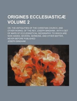 Book cover for Origines Ecclesiasticae; Or, the Antiquities of the Christian Church, and Other Works, of the REV. Joseph Bingham with a Set of Maps of Ecclesiastical Geography, to Which Are Now Added, Several Sermons, and Other Matter, Never Volume 2