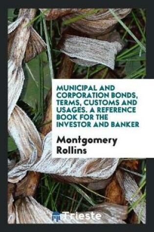 Cover of Municipal and Corporation Bonds, Terms, Customs and Usages. a Reference Book for the Investor and Banker