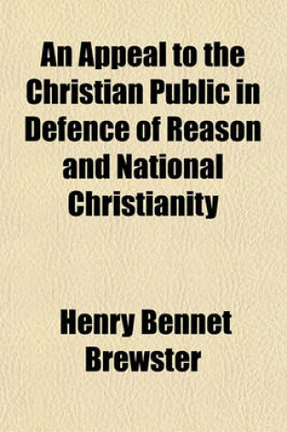 Cover of An Appeal to the Christian Public in Defence of Reason and National Christianity; In Several Parts Part I- The Extravagant, Mysterious and Unscriptural Doctrines of Orthodoxy Strictly Examined, and Gross Imposition Exposed