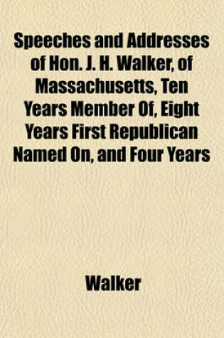 Cover of Speeches and Addresses of Hon. J. H. Walker, of Massachusetts, Ten Years Member Of, Eight Years First Republican Named On, and Four Years