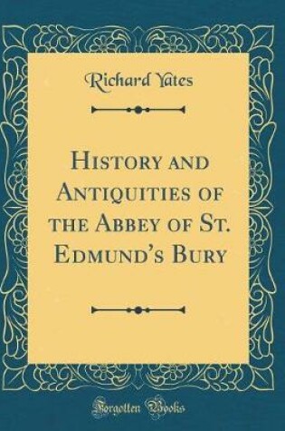 Cover of History and Antiquities of the Abbey of St. Edmund's Bury (Classic Reprint)