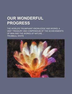 Book cover for Our Wonderful Progress; The World's Triumphant Knowledge and Works a Vast Treasury and Compendium of the Achievements of Man and the Works of Nature