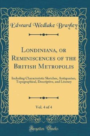 Cover of Londiniana, or Reminiscences of the British Metropolis, Vol. 4 of 4: Including Characteristic Sketches, Antiquarian, Topographical, Descriptive, and Literary (Classic Reprint)
