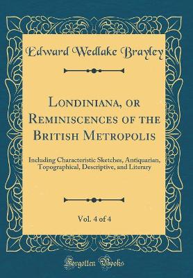 Book cover for Londiniana, or Reminiscences of the British Metropolis, Vol. 4 of 4: Including Characteristic Sketches, Antiquarian, Topographical, Descriptive, and Literary (Classic Reprint)