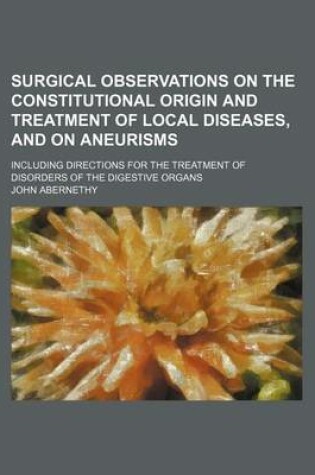 Cover of Surgical Observations on the Constitutional Origin and Treatment of Local Diseases, and on Aneurisms; Including Directions for the Treatment of Disorders of the Digestive Organs