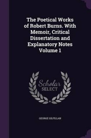 Cover of The Poetical Works of Robert Burns. with Memoir, Critical Dissertation and Explanatory Notes Volume 1