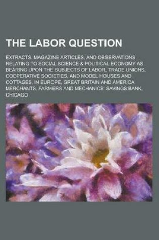 Cover of The Labor Question; Extracts, Magazine Articles, and Observations Relating to Social Science & Political Economy as Bearing Upon the Subjects of Labor, Trade Unions, Cooperative Societies, and Model Houses and Cottages, in Europe, Great
