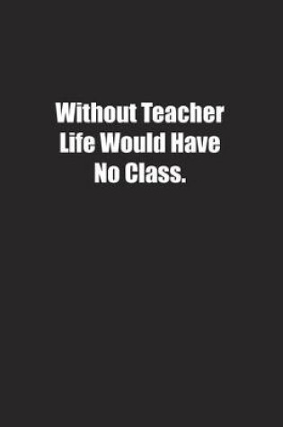 Cover of Without Teacher Life Would Have No Class.