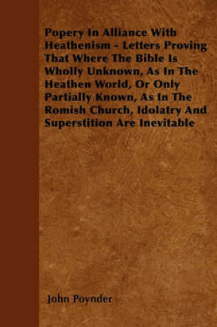 Cover of Popery In Alliance With Heathenism - Letters Proving That Where The Bible Is Wholly Unknown, As In The Heathen World, Or Only Partially Known, As In The Romish Church, Idolatry And Superstition Are Inevitable