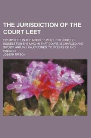 Cover of The Jurisdiction of the Court Leet; Exemplified in the Articles Which the Jury or Inquest for the King, in That Court, Is Charged and Sworn, and by Law Enjoined, to Inquire of and Present