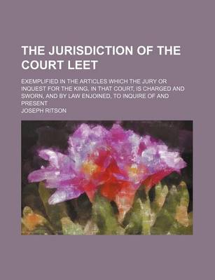 Book cover for The Jurisdiction of the Court Leet; Exemplified in the Articles Which the Jury or Inquest for the King, in That Court, Is Charged and Sworn, and by Law Enjoined, to Inquire of and Present