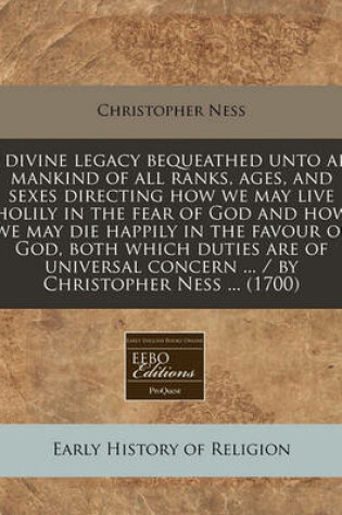 Cover of A Divine Legacy Bequeathed Unto All Mankind of All Ranks, Ages, and Sexes Directing How We May Live Holily in the Fear of God and How We May Die Happily in the Favour of God, Both Which Duties Are of Universal Concern ... / By Christopher Ness ... (1700)