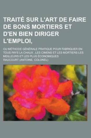 Cover of Traite Sur L'Art de Faire de Bons Mortiers Et D'En Bien Diriger L'Emploi; Ou Methode Generale Pratique Pour Fabriquer En Tous Pays La Chaux, Les Cimen